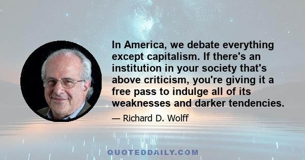 In America, we debate everything except capitalism. If there's an institution in your society that's above criticism, you're giving it a free pass to indulge all of its weaknesses and darker tendencies.