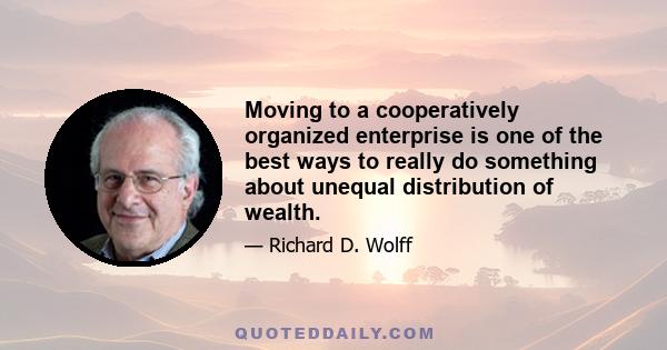 Moving to a cooperatively organized enterprise is one of the best ways to really do something about unequal distribution of wealth.