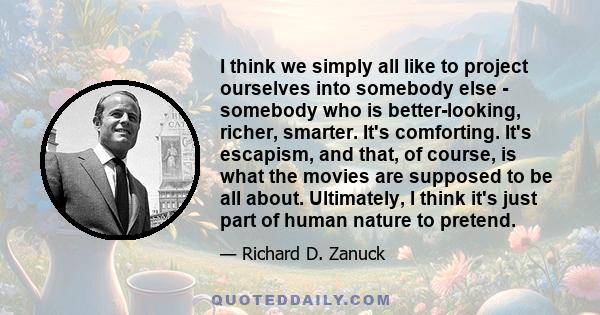 I think we simply all like to project ourselves into somebody else - somebody who is better-looking, richer, smarter. It's comforting. It's escapism, and that, of course, is what the movies are supposed to be all about. 