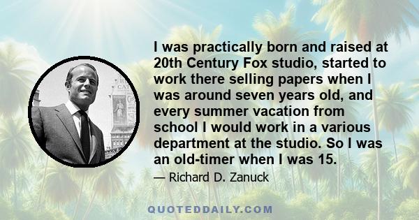 I was practically born and raised at 20th Century Fox studio, started to work there selling papers when I was around seven years old, and every summer vacation from school I would work in a various department at the