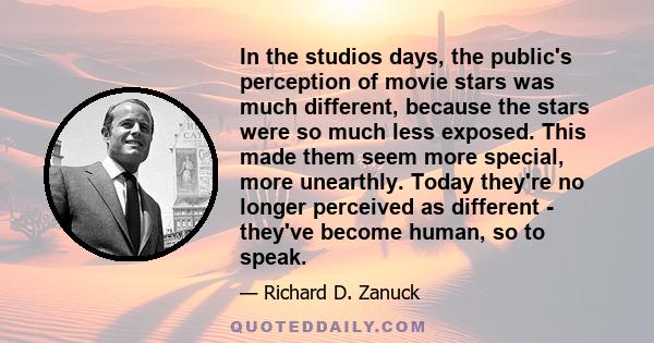 In the studios days, the public's perception of movie stars was much different, because the stars were so much less exposed. This made them seem more special, more unearthly. Today they're no longer perceived as