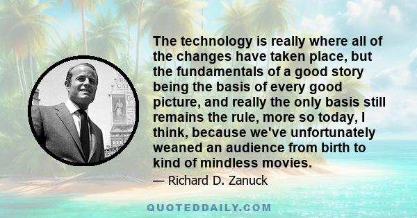 The technology is really where all of the changes have taken place, but the fundamentals of a good story being the basis of every good picture, and really the only basis still remains the rule, more so today, I think,