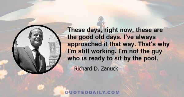 These days, right now, these are the good old days. I've always approached it that way. That's why I'm still working. I'm not the guy who is ready to sit by the pool.