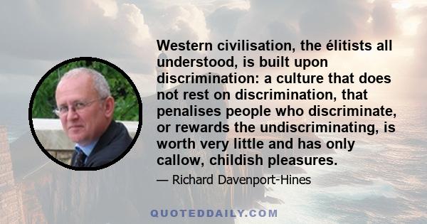 Western civilisation, the élitists all understood, is built upon discrimination: a culture that does not rest on discrimination, that penalises people who discriminate, or rewards the undiscriminating, is worth very