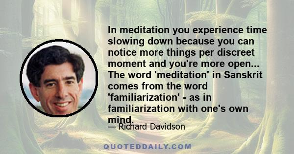 In meditation you experience time slowing down because you can notice more things per discreet moment and you're more open... The word 'meditation' in Sanskrit comes from the word 'familiarization' - as in