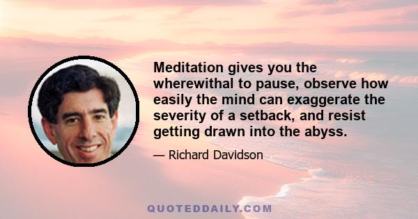 Meditation gives you the wherewithal to pause, observe how easily the mind can exaggerate the severity of a setback, and resist getting drawn into the abyss.