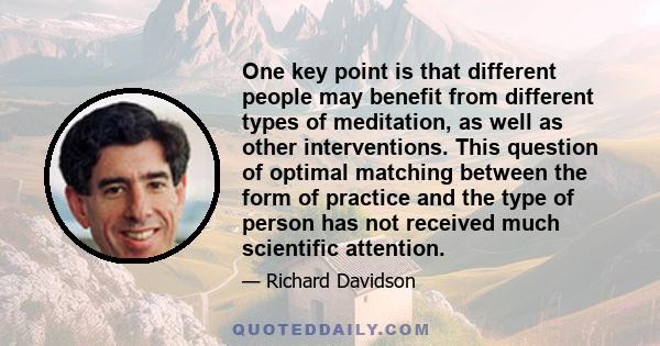 One key point is that different people may benefit from different types of meditation, as well as other interventions. This question of optimal matching between the form of practice and the type of person has not