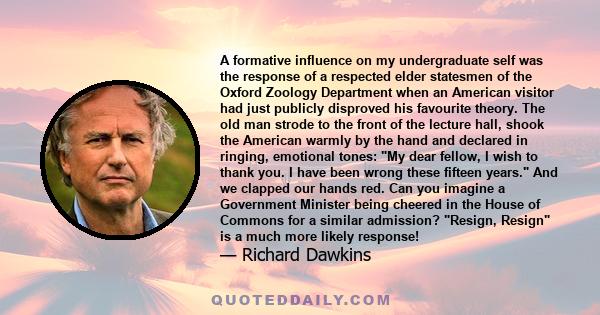 A formative influence on my undergraduate self was the response of a respected elder statesmen of the Oxford Zoology Department when an American visitor had just publicly disproved his favourite theory. The old man