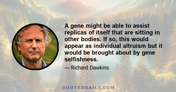 A gene might be able to assist replicas of itself that are sitting in other bodies. If so, this would appear as individual altruism but it would be brought about by gene selfishness.