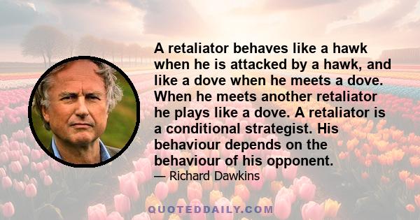 A retaliator behaves like a hawk when he is attacked by a hawk, and like a dove when he meets a dove. When he meets another retaliator he plays like a dove. A retaliator is a conditional strategist. His behaviour