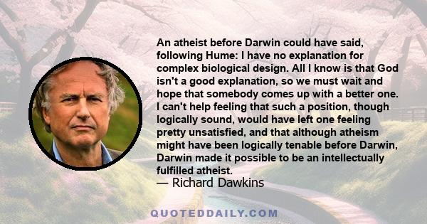 An atheist before Darwin could have said, following Hume: I have no explanation for complex biological design. All I know is that God isn't a good explanation, so we must wait and hope that somebody comes up with a