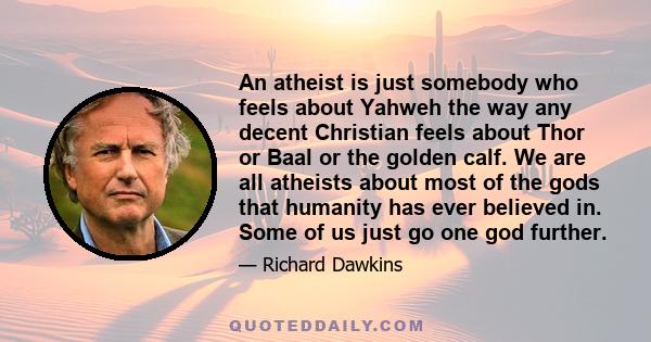 An atheist is just somebody who feels about Yahweh the way any decent Christian feels about Thor or Baal or the golden calf. We are all atheists about most of the gods that humanity has ever believed in. Some of us just 