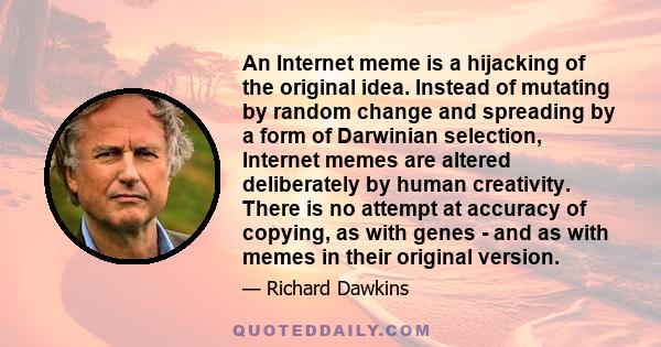 An Internet meme is a hijacking of the original idea. Instead of mutating by random change and spreading by a form of Darwinian selection, Internet memes are altered deliberately by human creativity. There is no attempt 