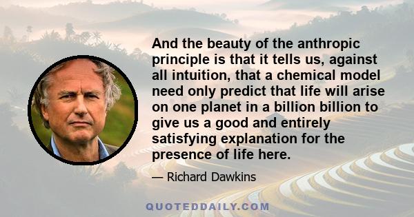 And the beauty of the anthropic principle is that it tells us, against all intuition, that a chemical model need only predict that life will arise on one planet in a billion billion to give us a good and entirely