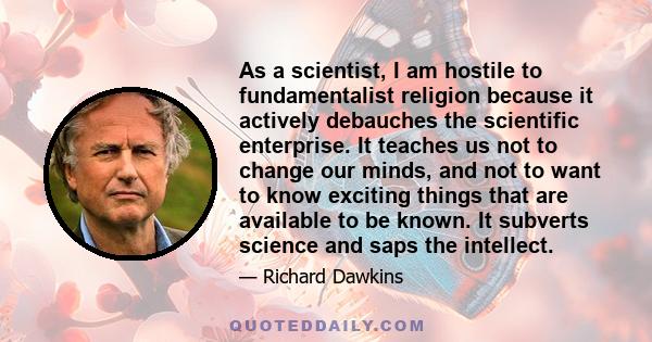 As a scientist, I am hostile to fundamentalist religion because it actively debauches the scientific enterprise. It teaches us not to change our minds, and not to want to know exciting things that are available to be