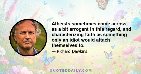 Atheists sometimes come across as a bit arrogant in this regard, and characterizing faith as something only an idiot would attach themselves to.