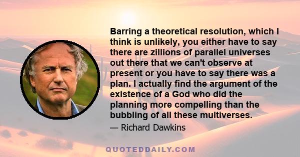 Barring a theoretical resolution, which I think is unlikely, you either have to say there are zillions of parallel universes out there that we can't observe at present or you have to say there was a plan. I actually