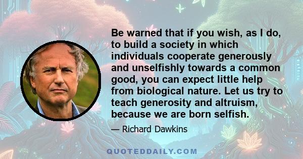 Be warned that if you wish, as I do, to build a society in which individuals cooperate generously and unselfishly towards a common good, you can expect little help from biological nature. Let us try to teach generosity