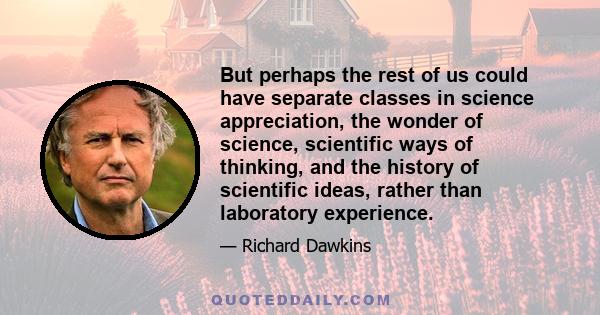 But perhaps the rest of us could have separate classes in science appreciation, the wonder of science, scientific ways of thinking, and the history of scientific ideas, rather than laboratory experience.