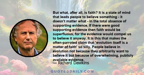 But what, after all, is faith? It is a state of mind that leads people to believe something - it doesn't matter what - in the total absence of supporting evidence. If there were good supporting evidence then faith would 