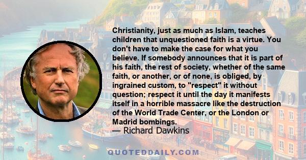 Christianity, just as much as Islam, teaches children that unquestioned faith is a virtue. You don't have to make the case for what you believe. If somebody announces that it is part of his faith, the rest of society,