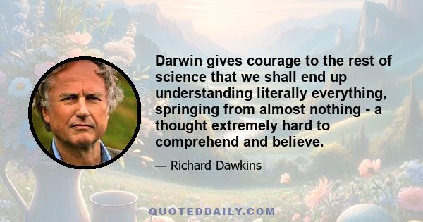 Darwin gives courage to the rest of science that we shall end up understanding literally everything, springing from almost nothing - a thought extremely hard to comprehend and believe.