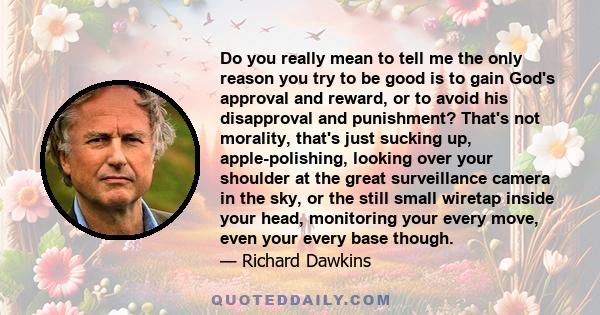 Do you really mean to tell me the only reason you try to be good is to gain God's approval and reward, or to avoid his disapproval and punishment? That's not morality, that's just sucking up, apple-polishing, looking