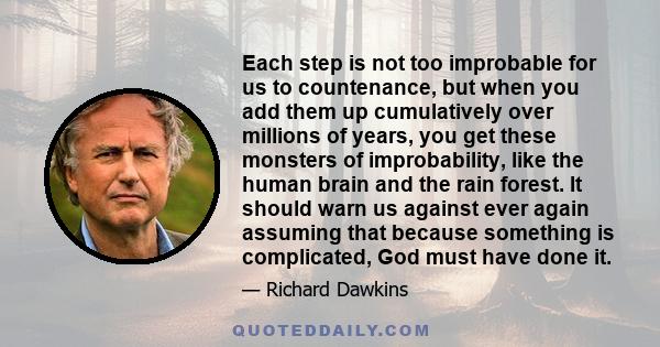 Each step is not too improbable for us to countenance, but when you add them up cumulatively over millions of years, you get these monsters of improbability, like the human brain and the rain forest. It should warn us