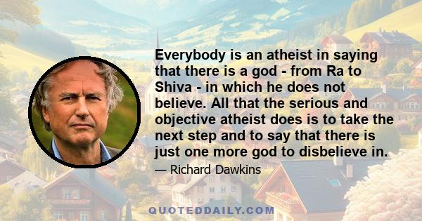 Everybody is an atheist in saying that there is a god - from Ra to Shiva - in which he does not believe. All that the serious and objective atheist does is to take the next step and to say that there is just one more