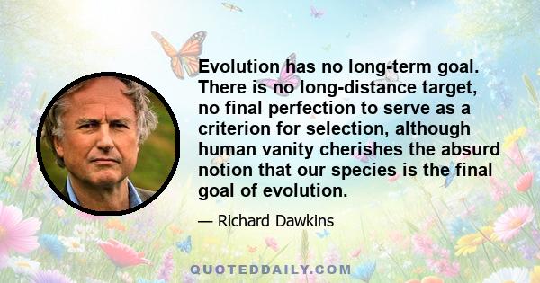 Evolution has no long-term goal. There is no long-distance target, no final perfection to serve as a criterion for selection, although human vanity cherishes the absurd notion that our species is the final goal of