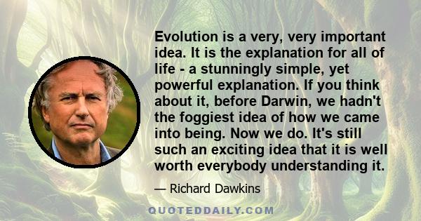 Evolution is a very, very important idea. It is the explanation for all of life - a stunningly simple, yet powerful explanation. If you think about it, before Darwin, we hadn't the foggiest idea of how we came into