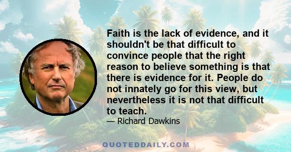 Faith is the lack of evidence, and it shouldn't be that difficult to convince people that the right reason to believe something is that there is evidence for it. People do not innately go for this view, but nevertheless 