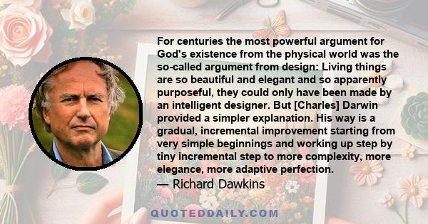 For centuries the most powerful argument for God's existence from the physical world was the so-called argument from design: Living things are so beautiful and elegant and so apparently purposeful, they could only have