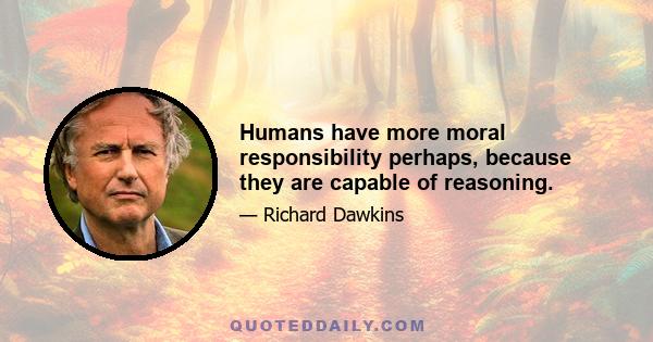 Humans have more moral responsibility perhaps, because they are capable of reasoning.