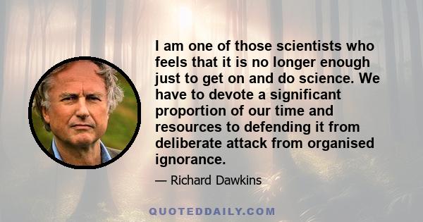 I am one of those scientists who feels that it is no longer enough just to get on and do science. We have to devote a significant proportion of our time and resources to defending it from deliberate attack from