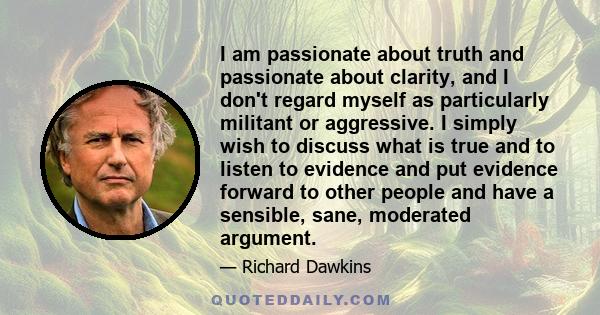 I am passionate about truth and passionate about clarity, and I don't regard myself as particularly militant or aggressive. I simply wish to discuss what is true and to listen to evidence and put evidence forward to