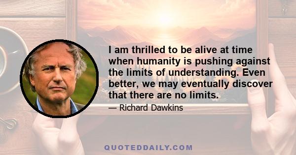 I am thrilled to be alive at time when humanity is pushing against the limits of understanding. Even better, we may eventually discover that there are no limits.