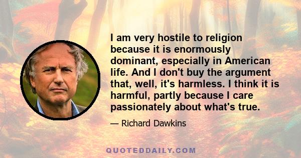 I am very hostile to religion because it is enormously dominant, especially in American life. And I don't buy the argument that, well, it's harmless. I think it is harmful, partly because I care passionately about