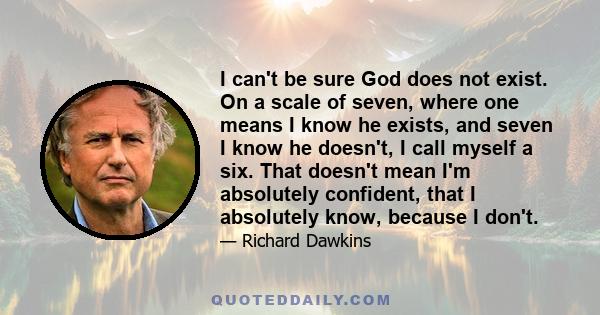 I can't be sure God does not exist. On a scale of seven, where one means I know he exists, and seven I know he doesn't, I call myself a six. That doesn't mean I'm absolutely confident, that I absolutely know, because I