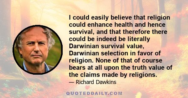 I could easily believe that religion could enhance health and hence survival, and that therefore there could be indeed be literally Darwinian survival value, Darwinian selection in favor of religion. None of that of