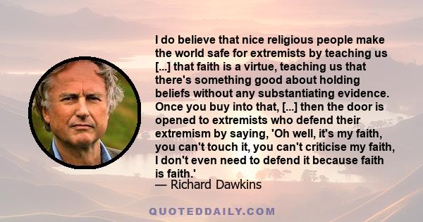 I do believe that nice religious people make the world safe for extremists by teaching us [...] that faith is a virtue, teaching us that there's something good about holding beliefs without any substantiating evidence.