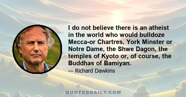 I do not believe there is an atheist in the world who would bulldoze Mecca-or Chartres, York Minster or Notre Dame, the Shwe Dagon, the temples of Kyoto or, of course, the Buddhas of Bamiyan.