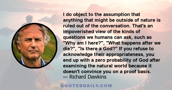 I do object to the assumption that anything that might be outside of nature is ruled out of the conversation. That's an impoverished view of the kinds of questions we humans can ask, such as Why am I here?, What happens 