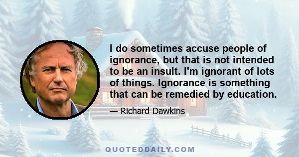 I do sometimes accuse people of ignorance, but that is not intended to be an insult. I'm ignorant of lots of things. Ignorance is something that can be remedied by education.