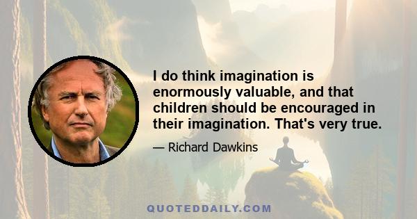 I do think imagination is enormously valuable, and that children should be encouraged in their imagination. That's very true.