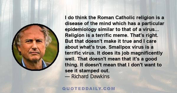 I do think the Roman Catholic religion is a disease of the mind which has a particular epidemiology similar to that of a virus... Religion is a terrific meme. That's right. But that doesn't make it true and I care about 