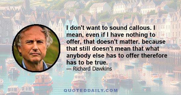 I don't want to sound callous. I mean, even if I have nothing to offer, that doesn't matter, because that still doesn't mean that what anybody else has to offer therefore has to be true.