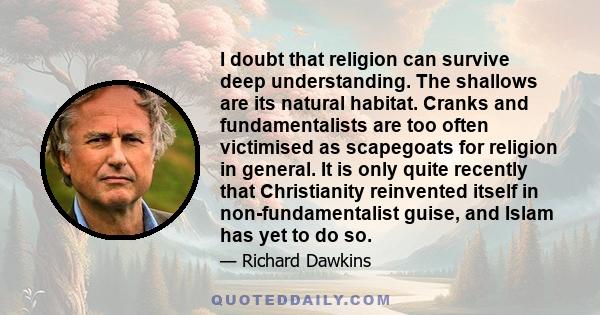 I doubt that religion can survive deep understanding. The shallows are its natural habitat. Cranks and fundamentalists are too often victimised as scapegoats for religion in general. It is only quite recently that