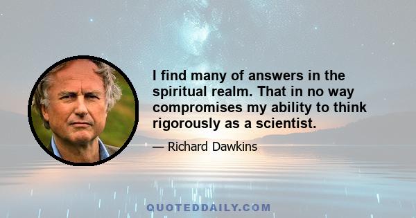 I find many of answers in the spiritual realm. That in no way compromises my ability to think rigorously as a scientist.