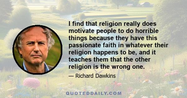 I find that religion really does motivate people to do horrible things because they have this passionate faith in whatever their religion happens to be, and it teaches them that the other religion is the wrong one.